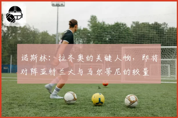 诺斯林：拉齐奥的关键人物，即将对阵亚特兰大与马尔蒂尼的较量