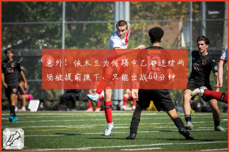意外！依木兰为何踢中乙都连续两场被提前换下，只能出战60分钟