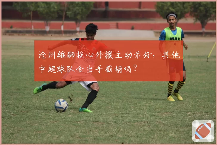 沧州雄狮核心外援主动示好,其他中超球队会出手截胡吗?