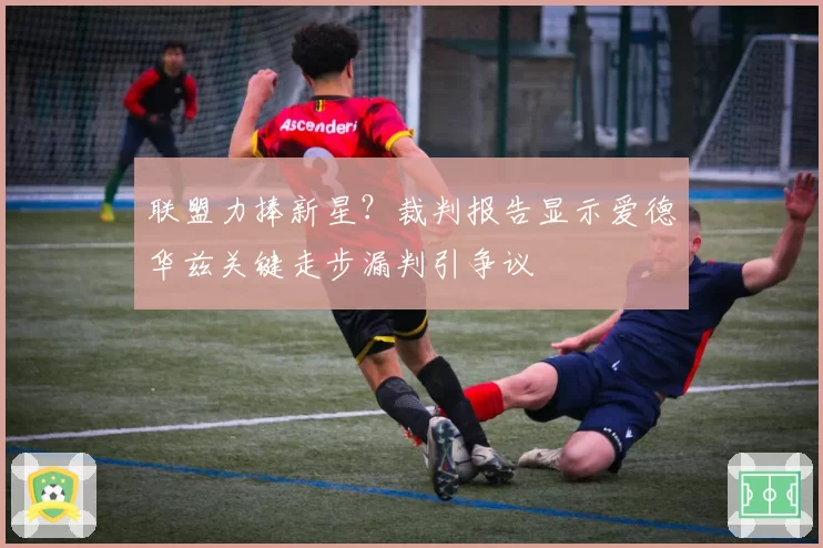 联盟力捧新星？裁判报告显示爱德华兹关键走步漏判引争议