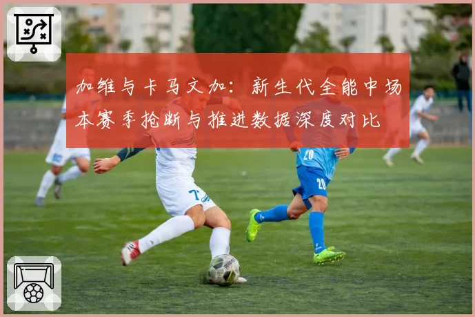 加维与卡马文加：新生代全能中场本赛季抢断与推进数据深度对比