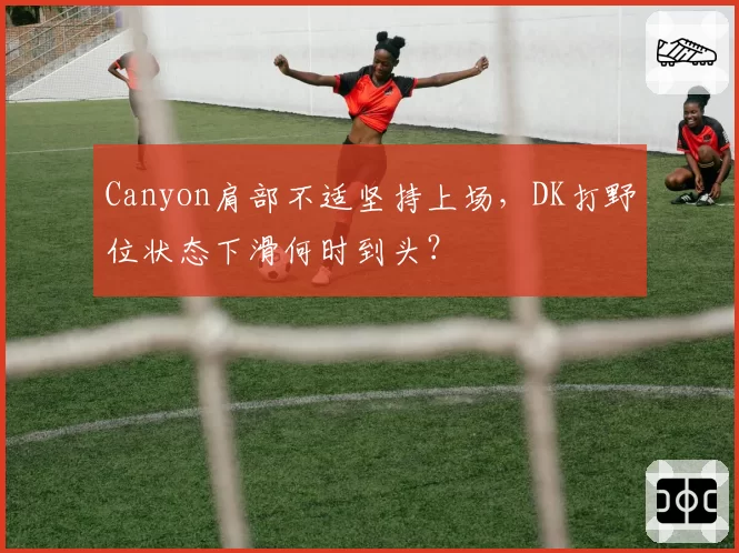 Canyon肩部不适坚持上场,DK打野位状态下滑何时到头?
