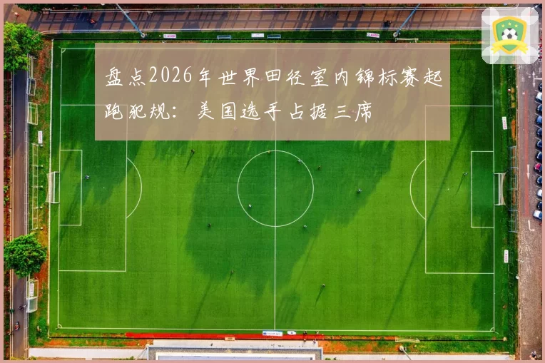 盘点2026年世界田径室内锦标赛起跑犯规：美国选手占据三席