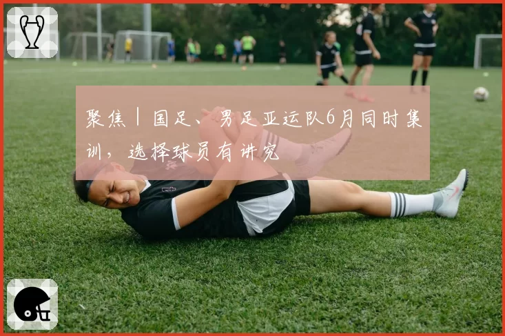 聚焦｜国足、男足亚运队6月同时集训，选择球员有讲究