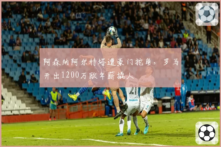 阿森纳阿尔特塔遭豪门挖角，罗马开出1200万欧年薪撬人