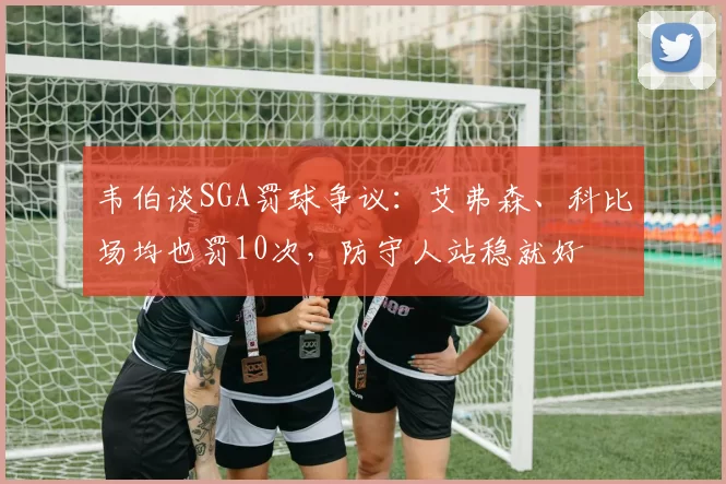 韦伯谈SGA罚球争议:艾弗森、科比场均也罚10次,防守人站稳就好