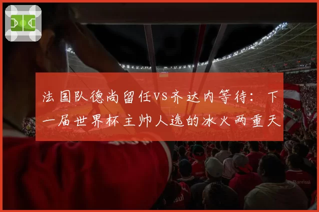 法国队德尚留任vs齐达内等待：下一届世界杯主帅人选的冰火两重天
