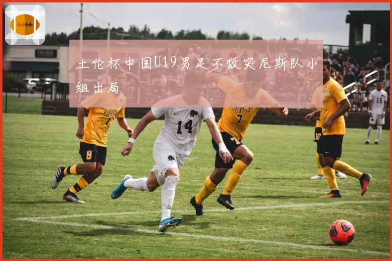 土伦杯中国U19男足不敌突尼斯队小组出局