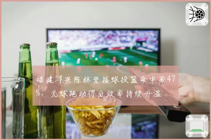 福建浔兴陈林坚接球投篮命中率47%，无球跑动得分效率持续升温