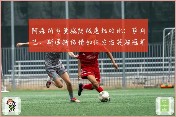 阿森纳与曼城防线危机对比：萨利巴、斯通斯伤情如何左右英超冠军归属