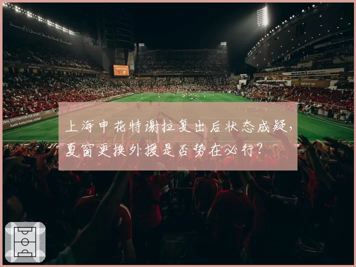 上海申花特谢拉复出后状态成疑，夏窗更换外援是否势在必行？