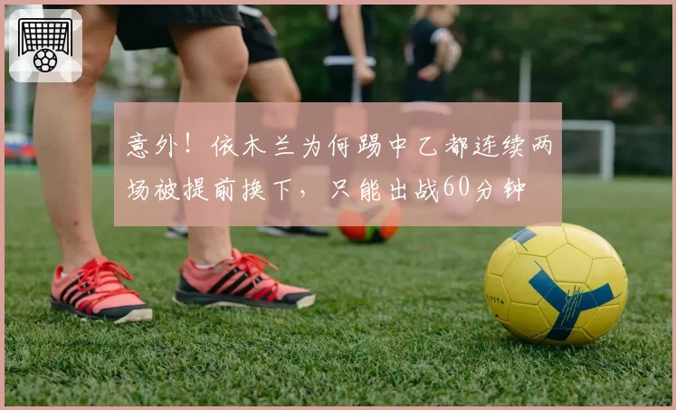 意外！依木兰为何踢中乙都连续两场被提前换下，只能出战60分钟