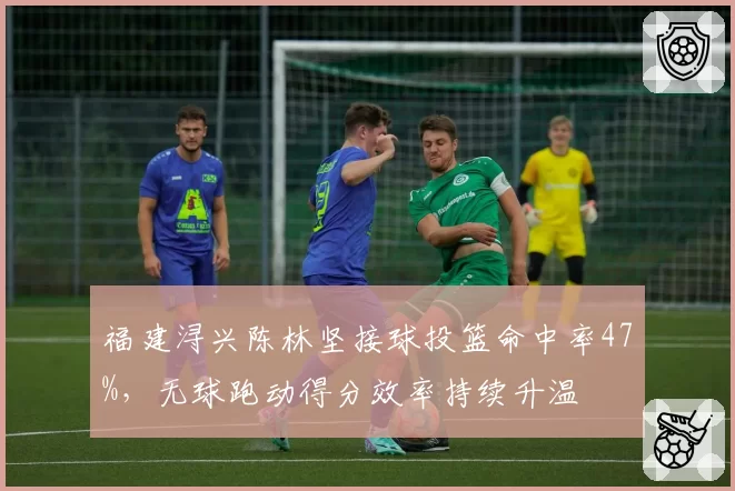 福建浔兴陈林坚接球投篮命中率47%，无球跑动得分效率持续升温
