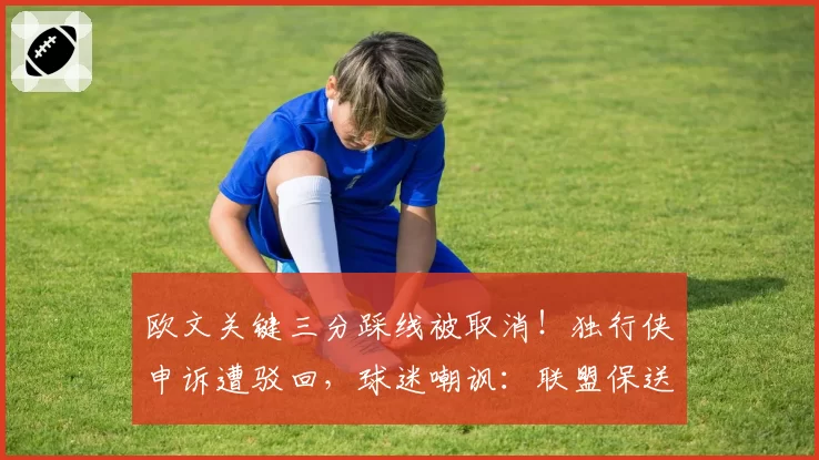 欧文关键三分踩线被取消！独行侠申诉遭驳回，球迷嘲讽：联盟保送绿军