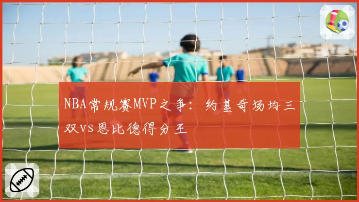 NBA常规赛MVP之争:约基奇场均三双vs恩比德得分王