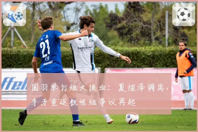 国羽单打组大换血：夏煊泽调离，李矛重返教练组争议再起