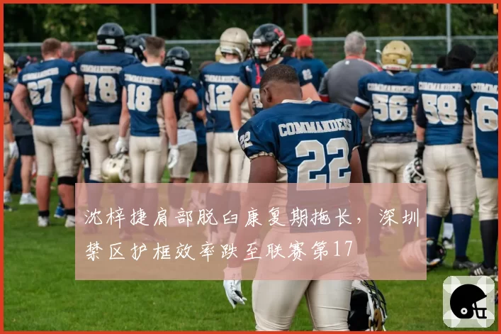 沈梓捷肩部脱臼康复期拖长，深圳禁区护框效率跌至联赛第17