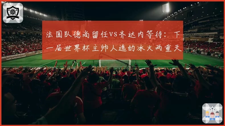 法国队德尚留任vs齐达内等待：下一届世界杯主帅人选的冰火两重天