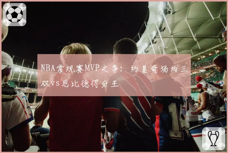 NBA常规赛MVP之争:约基奇场均三双vs恩比德得分王