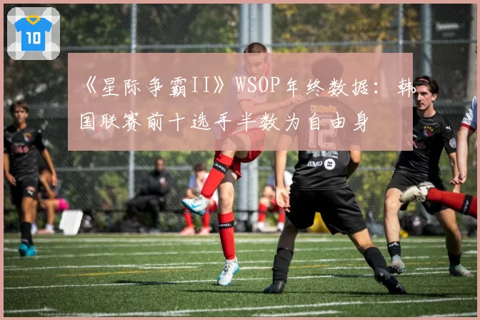 《星际争霸II》WSOP年终数据：韩国联赛前十选手半数为自由身