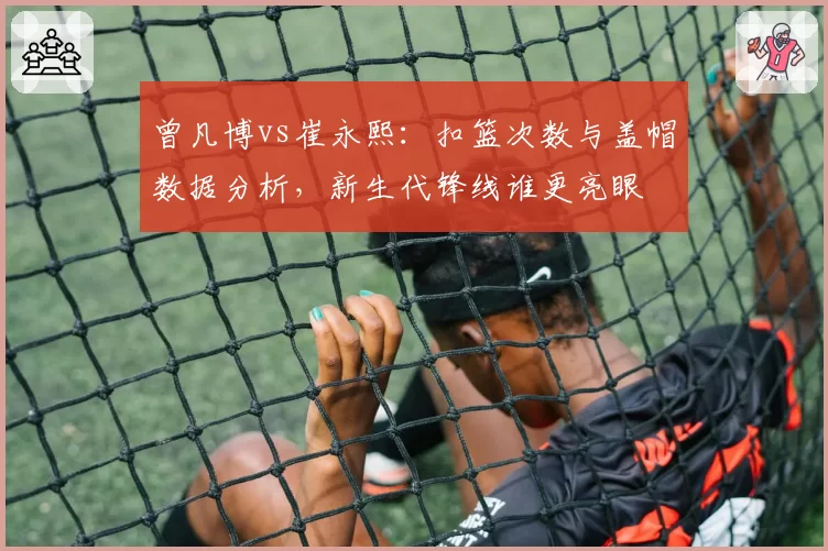 曾凡博vs崔永熙：扣篮次数与盖帽数据分析，新生代锋线谁更亮眼