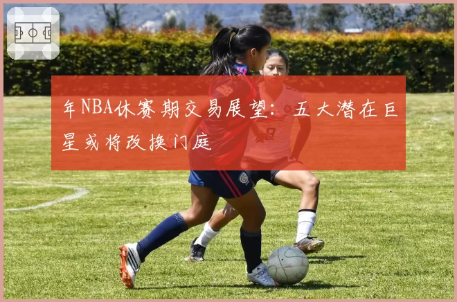 年NBA休赛期交易展望:五大潜在巨星或将改换门庭