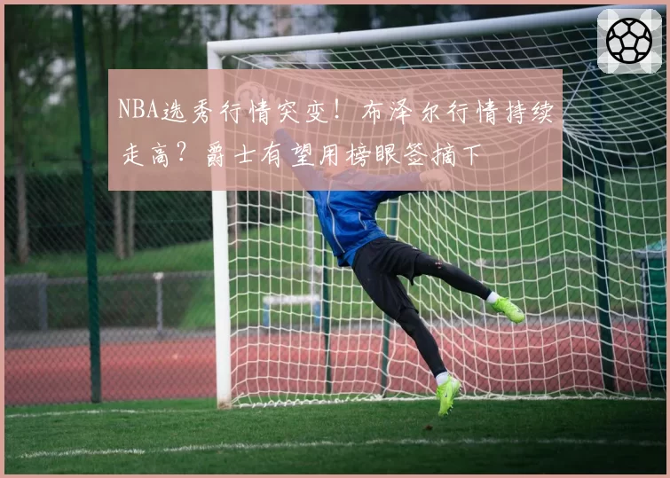 NBA选秀行情突变!布泽尔行情持续走高?爵士有望用榜眼签摘下