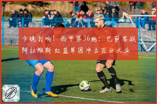 今晚打响！西甲第36轮：巴萨客战阿拉维斯 红蓝军团冲击百分大业