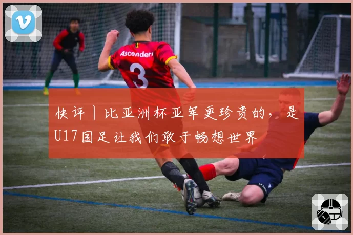 快评丨比亚洲杯亚军更珍贵的,是U17国足让我们敢于畅想世界