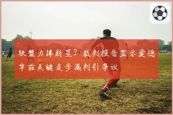 联盟力捧新星？裁判报告显示爱德华兹关键走步漏判引争议