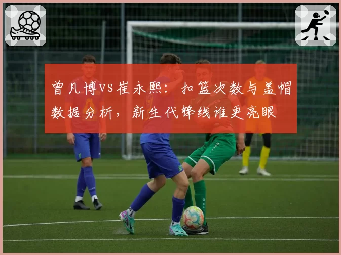 曾凡博vs崔永熙：扣篮次数与盖帽数据分析，新生代锋线谁更亮眼