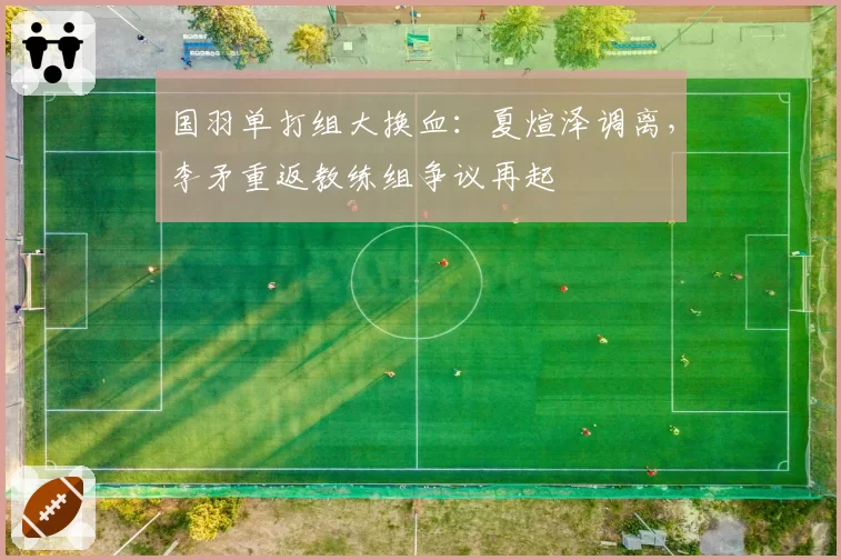 国羽单打组大换血:夏煊泽调离,李矛重返教练组争议再起