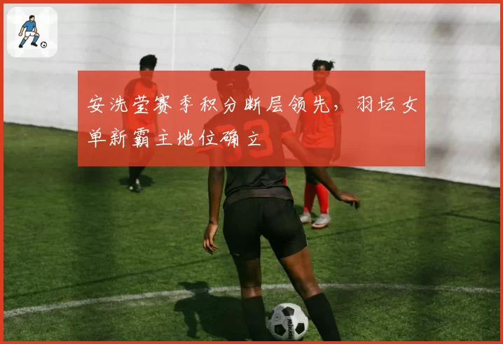 安洗莹赛季积分断层领先，羽坛女单新霸主地位确立