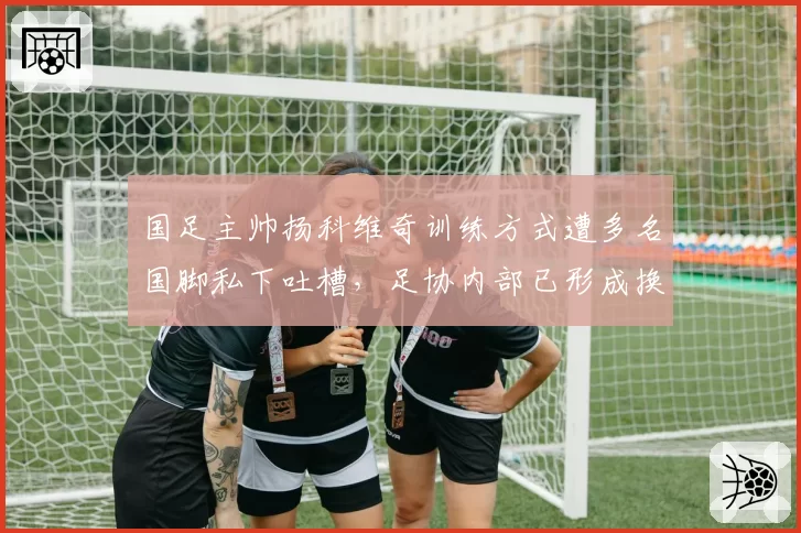 国足主帅扬科维奇训练方式遭多名国脚私下吐槽，足协内部已形成换帅预案
