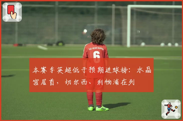 本赛季英超低于预期进球榜:水晶宫居首,切尔西、利物浦在列