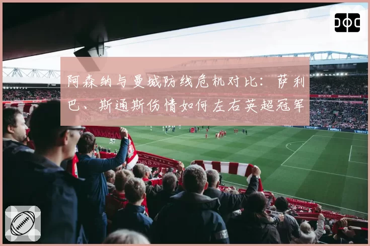 阿森纳与曼城防线危机对比：萨利巴、斯通斯伤情如何左右英超冠军归属