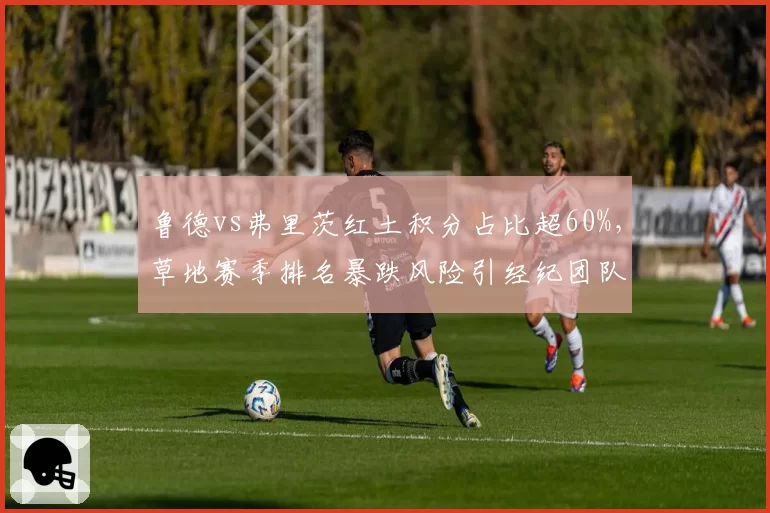 鲁德vs弗里茨红土积分占比超60%，草地赛季排名暴跌风险引经纪团队焦虑
