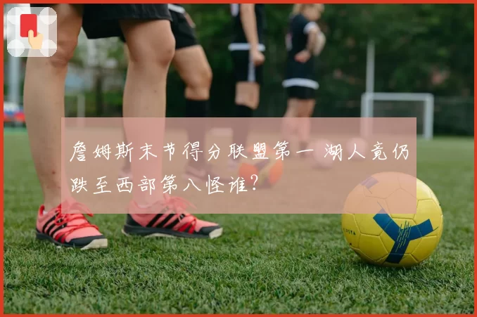 詹姆斯末节得分联盟第一 湖人竟仍跌至西部第八怪谁？