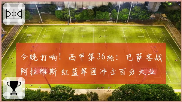 今晚打响！西甲第36轮：巴萨客战阿拉维斯 红蓝军团冲击百分大业