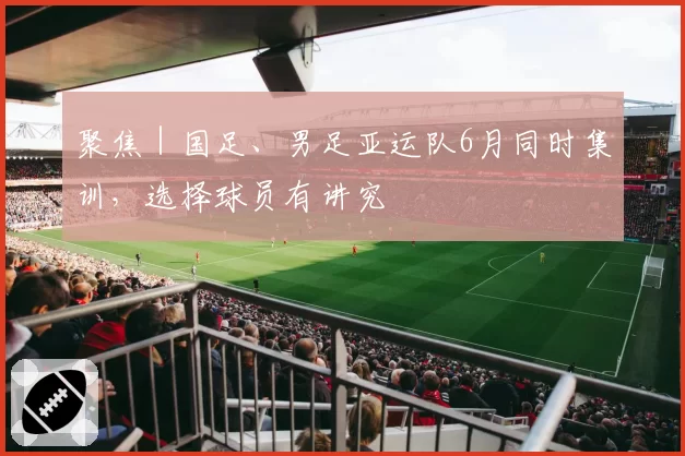 聚焦｜国足、男足亚运队6月同时集训，选择球员有讲究