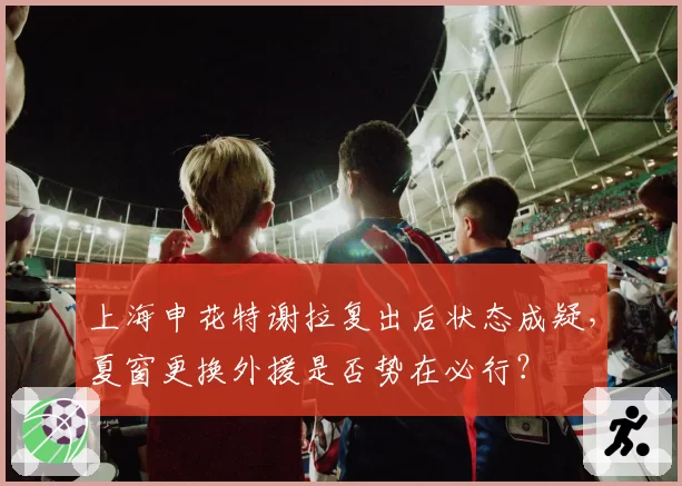 上海申花特谢拉复出后状态成疑，夏窗更换外援是否势在必行？