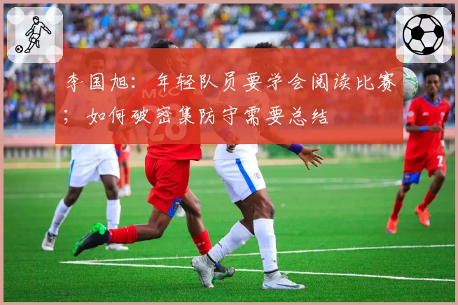 李国旭：年轻队员要学会阅读比赛；如何破密集防守需要总结