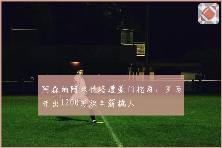 阿森纳阿尔特塔遭豪门挖角，罗马开出1200万欧年薪撬人