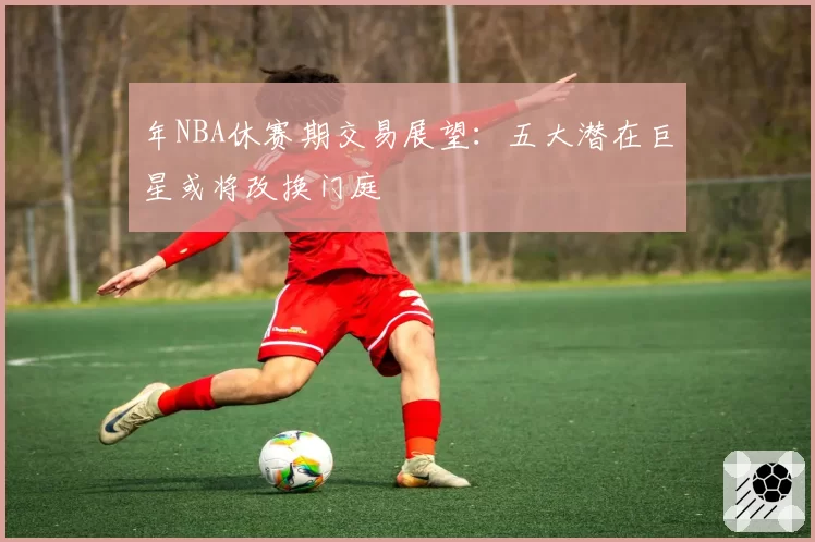 年NBA休赛期交易展望:五大潜在巨星或将改换门庭