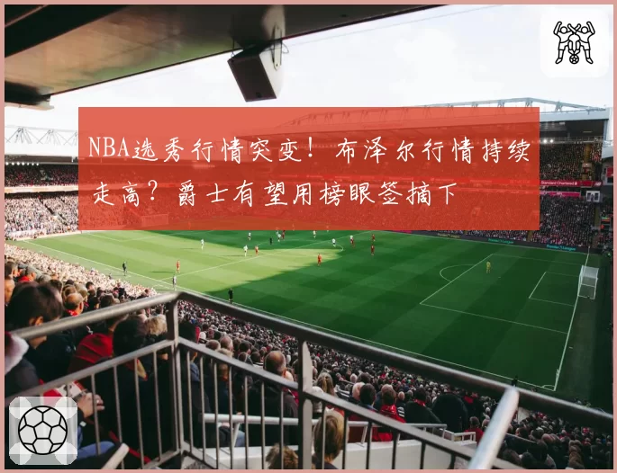 NBA选秀行情突变！布泽尔行情持续走高？爵士有望用榜眼签摘下