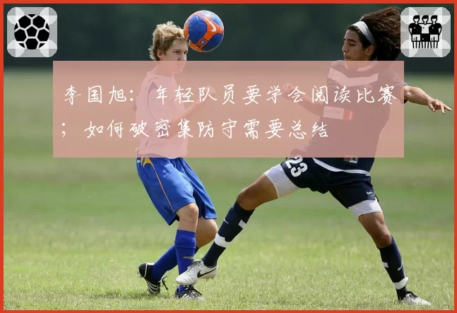 李国旭：年轻队员要学会阅读比赛；如何破密集防守需要总结
