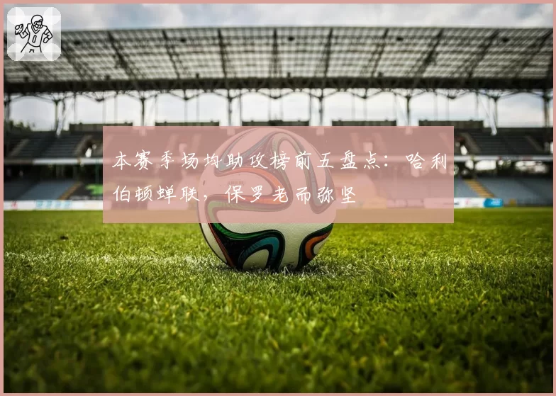 本赛季场均助攻榜前五盘点：哈利伯顿蝉联，保罗老而弥坚